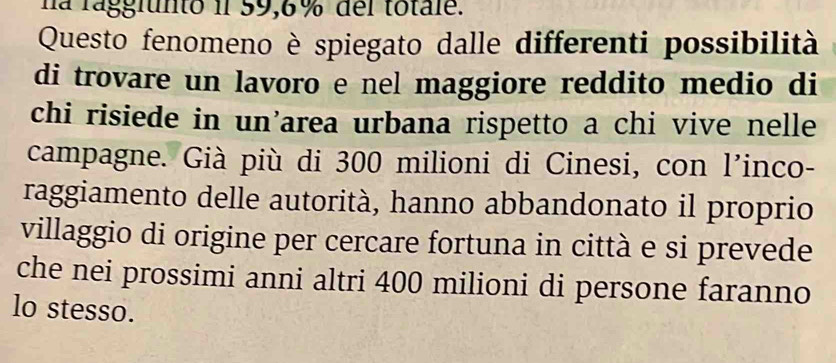 na rággfunto il 59,6% del totale. 
Questo fenomeno è spiegato dalle differenti possibilità 
di trovare un lavoro e nel maggiore reddito medio di 
chi risiede in un’area urbana rispetto a chi vive nelle 
campagne. Già più di 300 milioni di Cinesi, con l'inco- 
raggiamento delle autorità, hanno abbandonato il proprio 
villaggio di origine per cercare fortuna in città e si prevede 
che nei prossimi anni altri 400 milioni di persone faranno 
lo stesso.