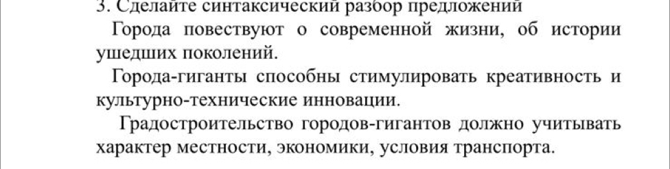 Слелайте синтаксический разбор предложении 
Торода повествуют о современной жизни, об истории 
ушедшιих πоколений. 
Торода-гиганты способны стимулировать креативность и 
культурно-технические инновации. 
Традостроительство городов-гигантов должно учитывать 
характер местности, экономики, условия транспорта.