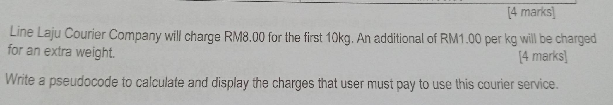 Line Laju Courier Company will charge RM8.00 for the first 10kg. An additional of RM1.00 per kg will be charged 
for an extra weight. 
[4 marks] 
Write a pseudocode to calculate and display the charges that user must pay to use this courier service.