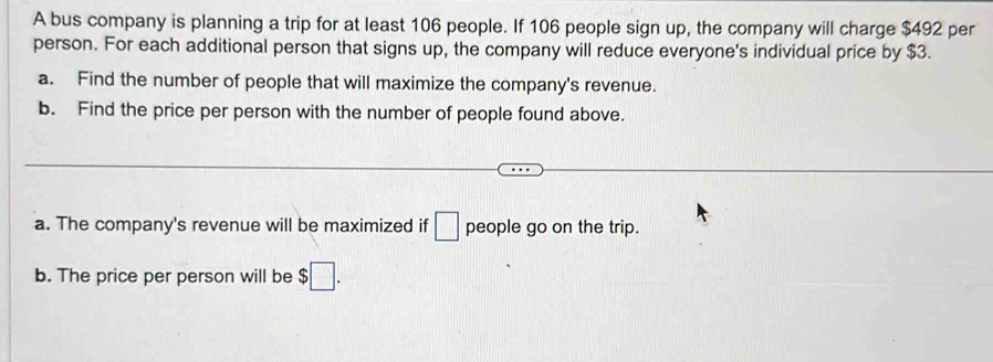 A bus company is planning a trip for at least 106 people. If 106 people sign up, the company will charge $492 per 
person. For each additional person that signs up, the company will reduce everyone's individual price by $3. 
a. Find the number of people that will maximize the company's revenue. 
b. Find the price per person with the number of people found above. 
a. The company's revenue will be maximized if □ people go on the trip. 
b. The price per person will be $□.