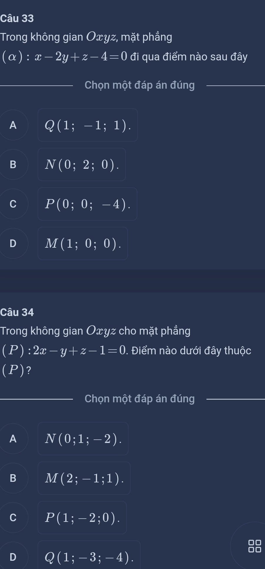 Trong không gian Oxyz, mặt phẳng
(α): x-2y+z-4=0 đi qua điểm nào sau đây
Chọn một đáp án đúng
A Q(1;-1;1).
N(0;2;0).
P(0;0;-4).
M(1;0;0). 
Câu 34
Trong không gian Oxyz cho mặt phẳng
I (P ): 2x-y+z-1=0. Điểm nào dưới đây thuộc
(P) ?
Chọn một đáp án đúng
A N(0;1;-2).
M(2;-1;1).
P(1;-2;0).
D Q(1;-3;-4).