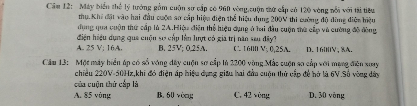 Máy biến thế lý tưởng gồm cuộn sơ cấp có 960 vòng,cuộn thứ cấp có 120 vòng nối với tải tiêu
thụ.Khi đặt vào hai đầu cuộn sơ cấp hiệu điện thế hiệu dụng 200V thì cường độ dòng điện hiệu
dụng qua cuộn thứ cấp là 2A.Hiệu điện thế hiệu dụng ở hai đầu cuộn thứ cấp và cường độ dòng
điện hiệu dụng qua cuộn sơ cấp lần lượt có giá trị nào sau đây?
A. 25 V; 16A. B. 25V; 0,25A. C. 1600 V; 0,25A. D. 1600V; 8A.
Câu 13: Một máy biến áp có số vòng dây cuộn sơ cấp là 2200 vòng.Mắc cuộn sơ cấp với mạng điện xoay
chiều 220V-50Hz,khi đó điện áp hiệu dụng giãu hai đầu cuộn thứ cấp để hở là 6V.Số vòng dây
của cuộn thứ cấp là
A. 85 vòng B. 60 vòng C. 42 vòng D. 30 vòng