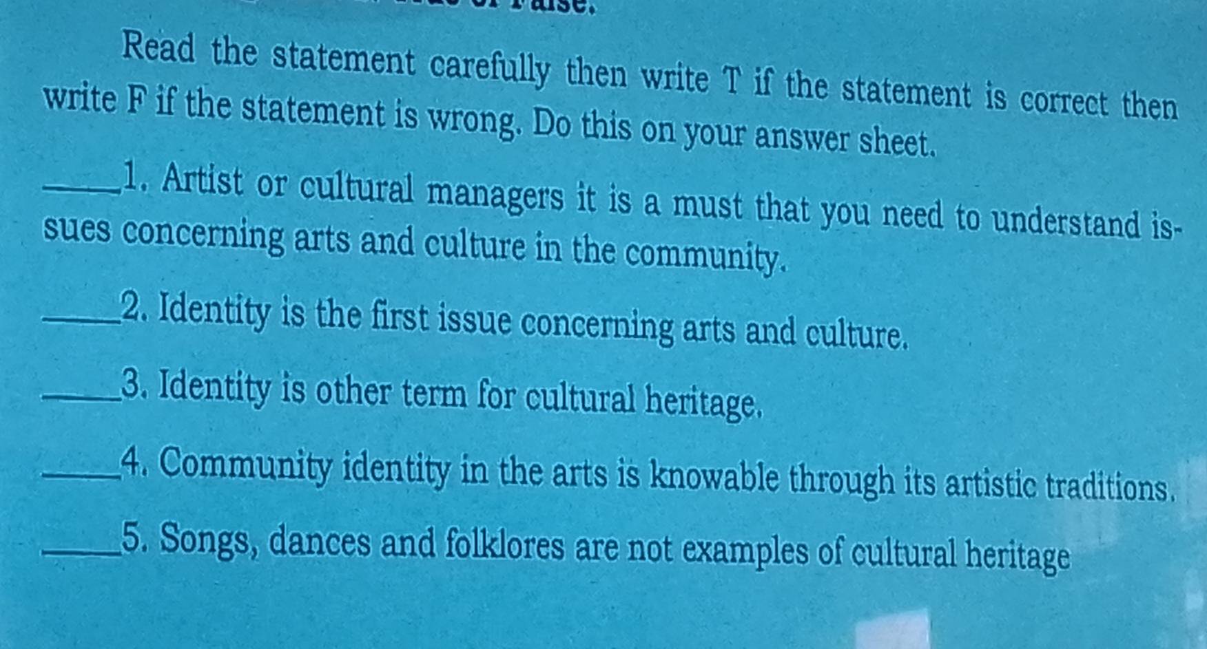 Read the statement carefully then write T if the statement is correct then 
write F if the statement is wrong. Do this on your answer sheet. 
_1. Artist or cultural managers it is a must that you need to understand is- 
sues concerning arts and culture in the community. 
_2. Identity is the first issue concerning arts and culture. 
_3. Identity is other term for cultural heritage. 
_4. Community identity in the arts is knowable through its artistic traditions. 
_5. Songs, dances and folklores are not examples of cultural heritage