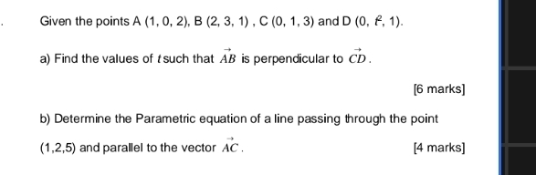 Given the points A(1,0,2), B(2,3,1), C(0,1,3) and D(0,t^2,1). 
a) Find the values of t such that vector AB is perpendicular to vector CD. 
[6 marks] 
b) Determine the Parametric equation of a line passing through the point
(1,2,5) and parallel to the vector vector AC. [4 marks]