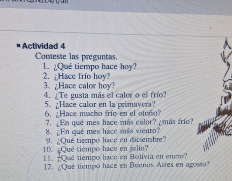 Actividad 4 
Conteste las preguntas. 
1. ¿Qué tiempo hace hoy? 
2. ¿Hace frío hoy? 
3. ¿Hace calor hoy? 
4. ¿Te gusta más el calor o el frío? 
5. ¿Hace calor en la primavera? 
6. ¿Hace mucho frío en el otoño? 
7. ¿En qué mes hace más calor? ¿más frío? 
8. ¿En qué mes hace más viento? 
9. ¿Qué tiempo hace en diciembre? 
10. ¿Qué tiempo hace en julio? 
11.  1/6  Qué tiempo hace en Bolivia en enero? 
12. ¿Qué tiempo hace en Buenos Aires en agosto?