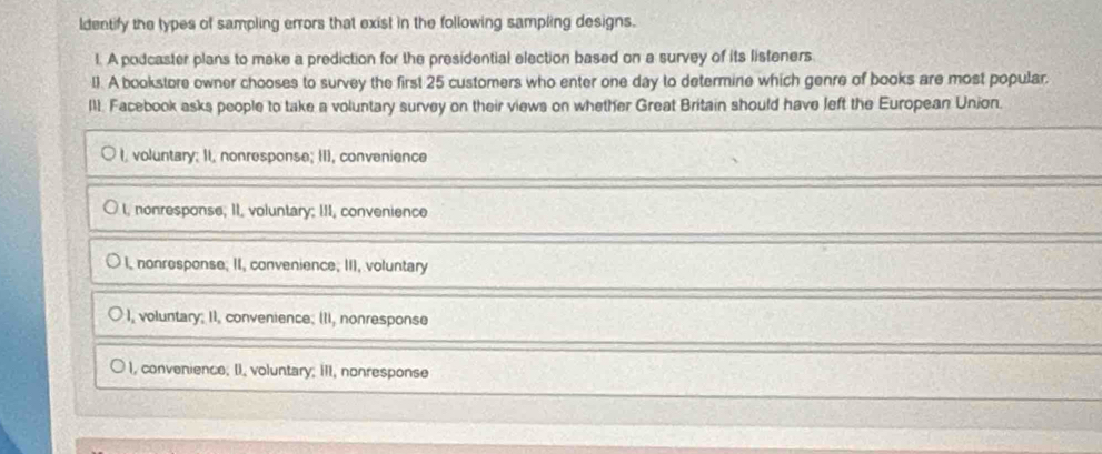 ldentify the types of sampling errors that exist in the following sampling designs.
1. A podcaster plans to make a prediction for the presidential election based on a survey of its listeners.
l). A bookstore owner chooses to survey the first 25 customers who enter one day to determine which genre of books are most popular.
I11. Facebook asks people to take a voluntary survey on their views on whether Great Britain should have left the European Unjon.
I, voluntary; II, nonresponse; II), convenience
I, nonresponse; II, voluntary; III, convenience
I, nonresponse; II, convenience; III, voluntary
), voluntary; II, convenience; II, nonresponse
I, convenience; II, voluntary; III, nonresponse