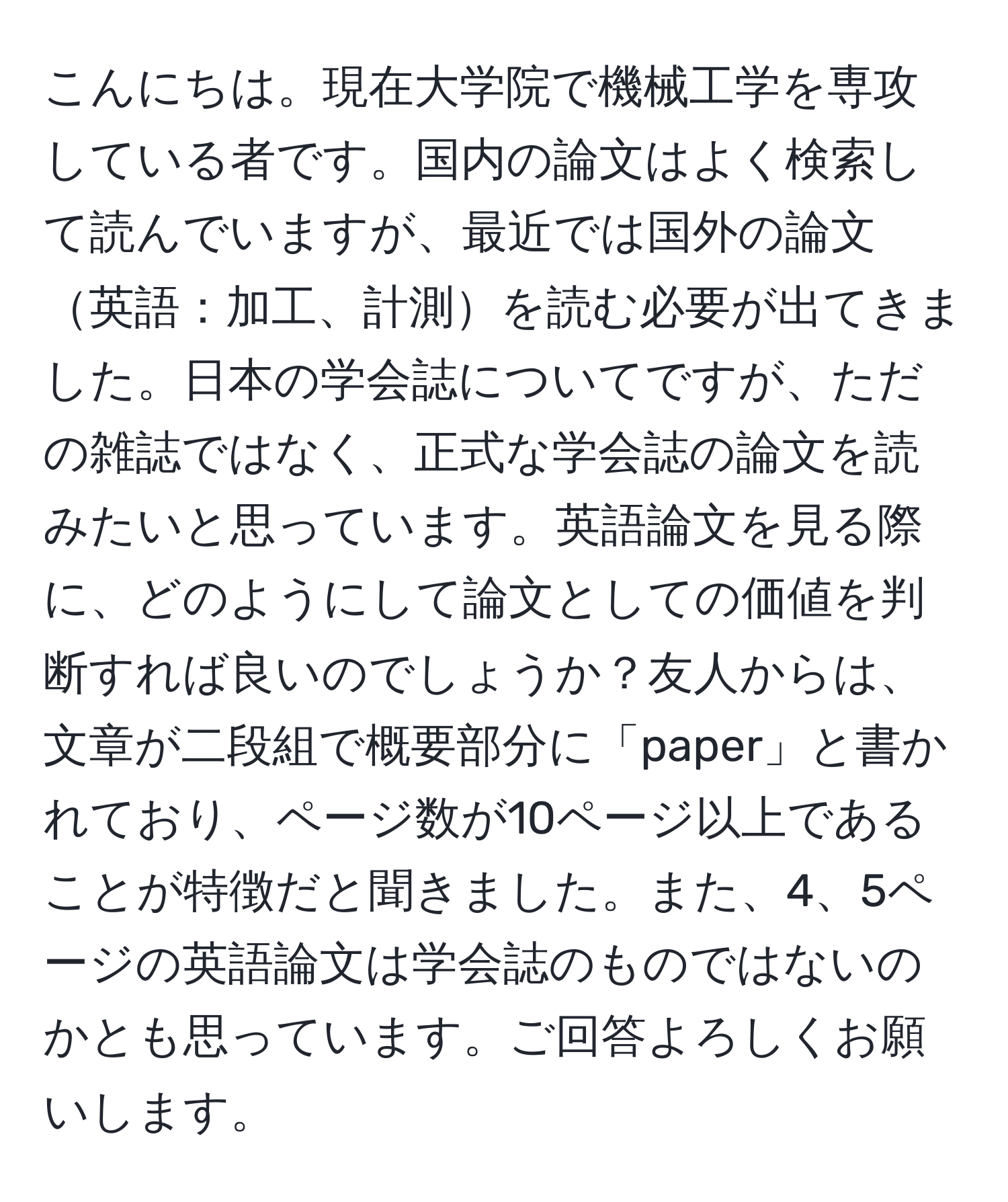 こんにちは。現在大学院で機械工学を専攻している者です。国内の論文はよく検索して読んでいますが、最近では国外の論文英語：加工、計測を読む必要が出てきました。日本の学会誌についてですが、ただの雑誌ではなく、正式な学会誌の論文を読みたいと思っています。英語論文を見る際に、どのようにして論文としての価値を判断すれば良いのでしょうか？友人からは、文章が二段組で概要部分に「paper」と書かれており、ページ数が10ページ以上であることが特徴だと聞きました。また、4、5ページの英語論文は学会誌のものではないのかとも思っています。ご回答よろしくお願いします。