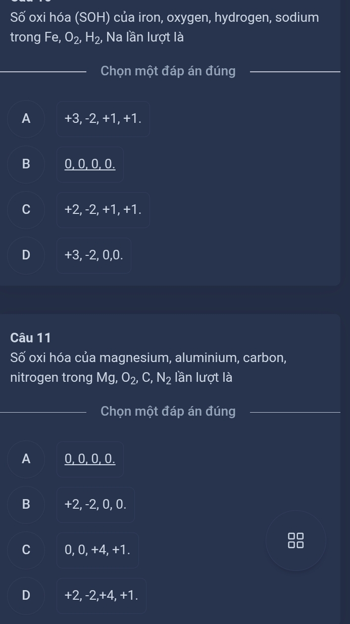 Số oxi hóa (SOH) của iron, oxygen, hydrogen, sodium
trong Fe, O_2, H_2, Na lần lượt là
Chọn một đáp án đúng
A +3, -2, +1, +1.
B 0, 0, 0, 0.
C +2, -2, +1, +1.
D +3, -2, 0, 0.
Câu 11
Số oxi hóa của magnesium, aluminium, carbon,
nitrogen trong Mg, O_2, C, N_2 lần lượt là
Chọn một đáp án đúng
A 0, 0, 0, 0.
B +2, -2, 0, 0.
0
C 0, 0, +4, +1.
00
D +2, -2, +4, +1.