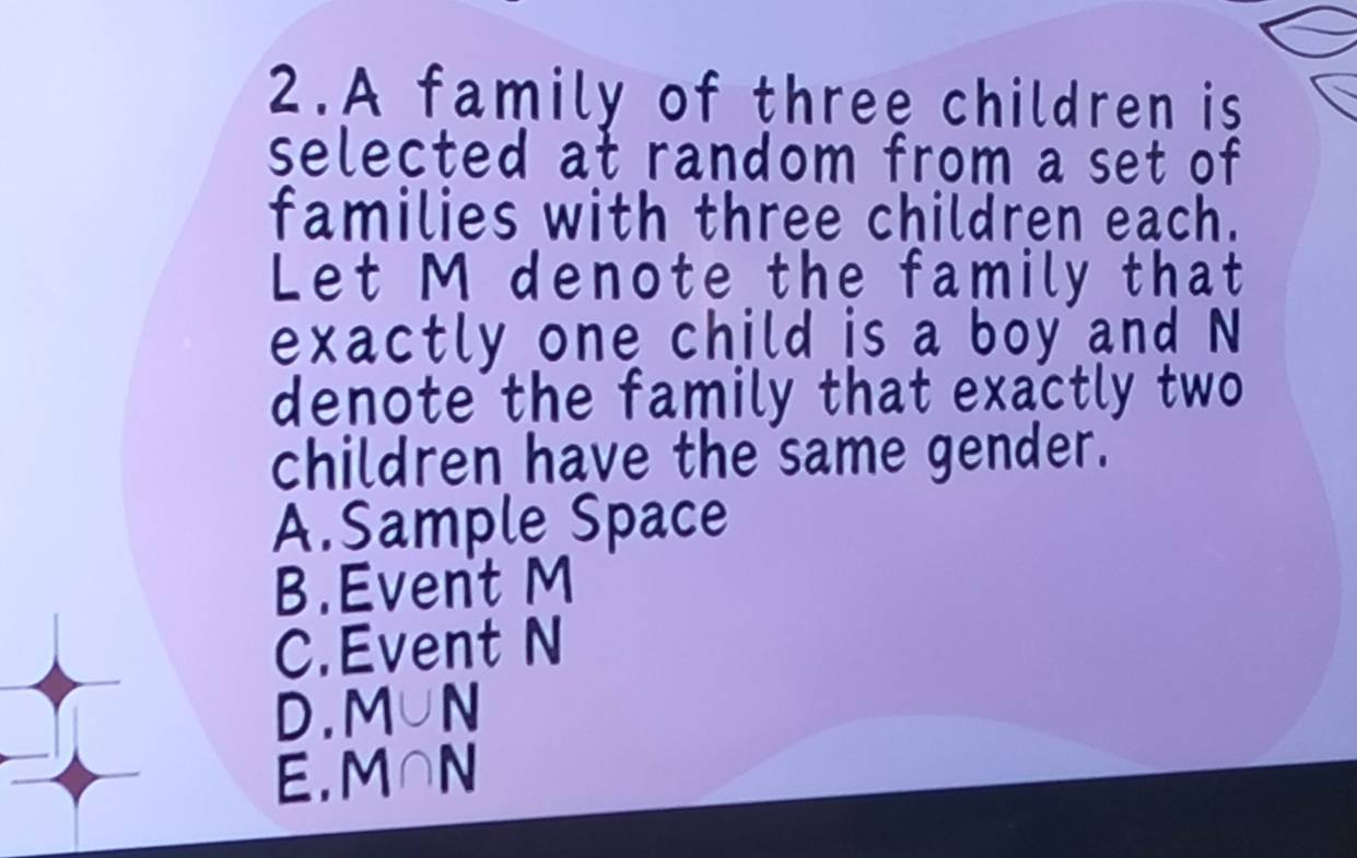 A family of three children is
selected at random from a set of 
families with three children each.
Let M denote the family that
exactly one child is a boy and N
denote the family that exactly two
children have the same gender.
A.Sample Space
B.Event M
C.Event N
D. M∪ N
E. M∩ N