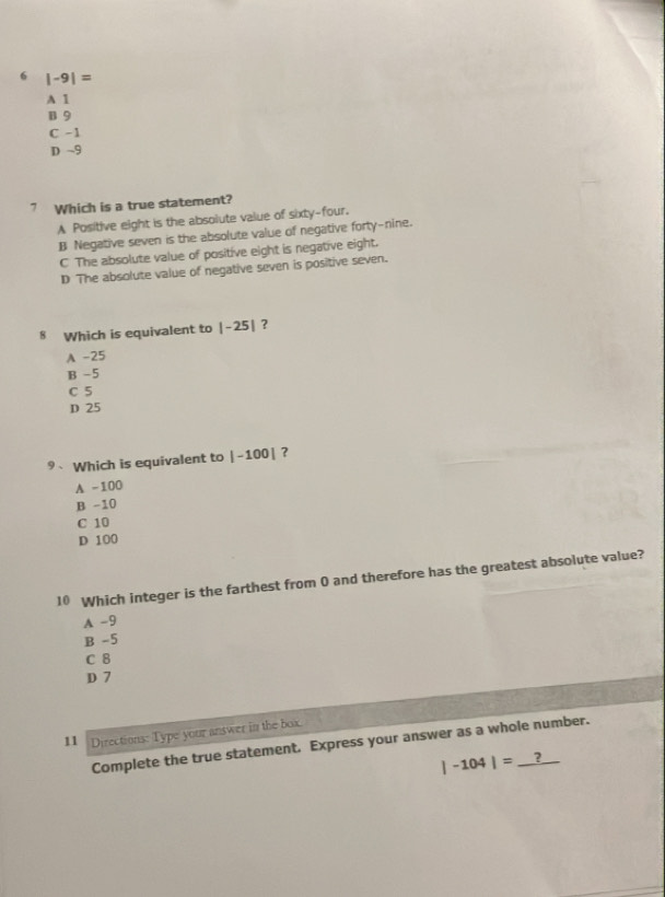 6 |-9|=
A 1
B 9
C -1
D ~9
7 Which is a true statement?
A Positive eight is the absolute value of sixty-four.
B Negative seven is the absolute value of negative forty-nine.
C The absolute value of positive eight is negative eight.
D The absolute value of negative seven is positive seven.
8 Which is equivalent to |-25| ?
A -25
B -5
C 5
D 25
9、 Which is equivalent to |-100| ?
A -100
B -10
C 10
D 100
10 Which integer is the farthest from 0 and therefore has the greatest absolute value?
A -9
B -5
C 8
D 7
11 Directions: Type your answer in the box.
Complete the true statement. Express your answer as a whole number.
|-104|=_ ?