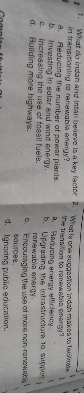 What do Indah and Intan believe is a key factor 2. What is one suggestion Indah makes to facilitate
in transitioning to renewable energy? the transition to renewable energy?
a. Reducing the number of power plants. a. Reducing energy efficiency.
b. Investing in solar and wind energy.
b. Upgrading the infrastructure to suppor
c. Increasing the use of fossil fuels. renewable energy.
d. Building more highways.
c. Encouraging the use of more non-renewable
sources.
d. Ignoring public education.