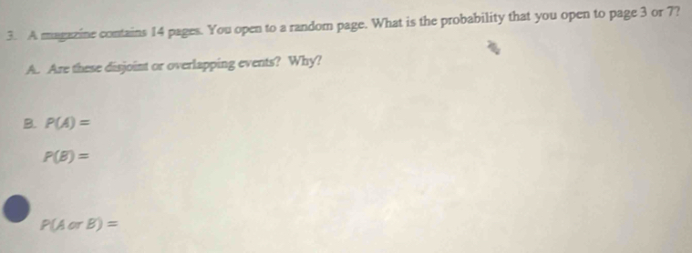 A magazine contains 14 pages. You open to a random page. What is the probability that you open to page 3 or 7?
A. Are these disjoint or overlapping events? Why?
B. P(A)=
P(B)=
P(AorB)=