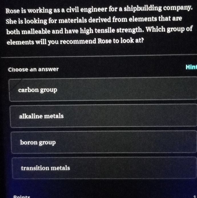 Rose is working as a civil engineer for a shipbuilding company.
She is looking for materials derived from elements that are
both malleable and have high tensile strength. Which group of
elements will you recommend Rose to look at?
Choose an answer Hin
carbon group
alkaline metals
boron group
transition metals
Daints