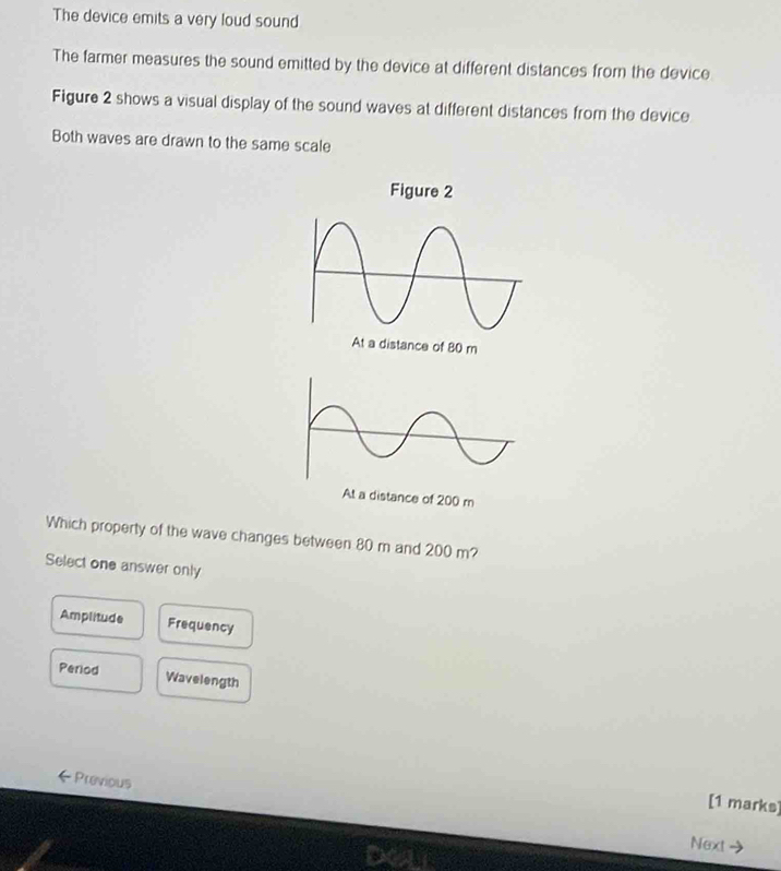 The device emits a very loud sound
The farmer measures the sound emitted by the device at different distances from the device
Figure 2 shows a visual display of the sound waves at different distances from the device
Both waves are drawn to the same scale
distance of 200 m
Which property of the wave changes between 80 m and 200 m?
Select one answer only
Amplitude Frequency
Period Wavelength
Previous
[1 marks]
Next →