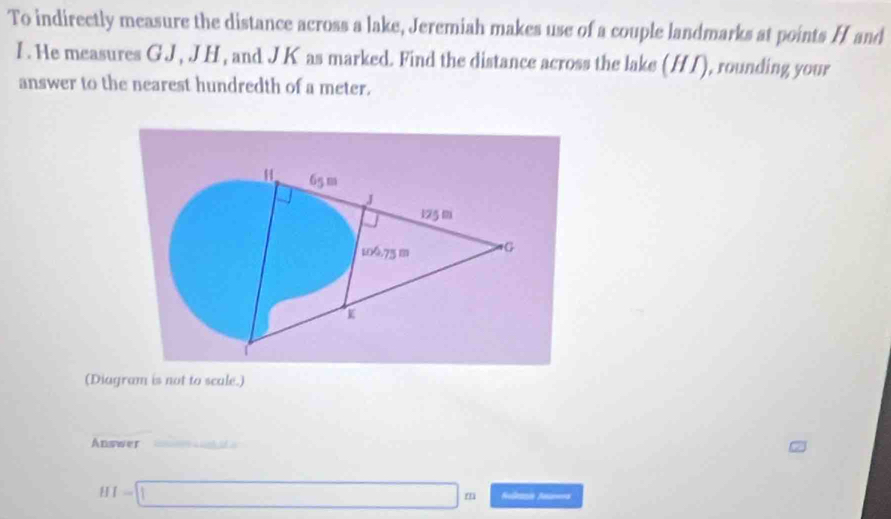 To indirectly measure the distance across a lake, Jeremiah makes use of a couple landmarks at points H and
I. He measures GJ , JH, and JK as marked. Find the distance across the lake (HI), rounding your 
answer to the nearest hundredth of a meter.
65 m
J
125 m
100.75 m G
K
(Diagram is not to scale.) 
Answer
HI=□ m