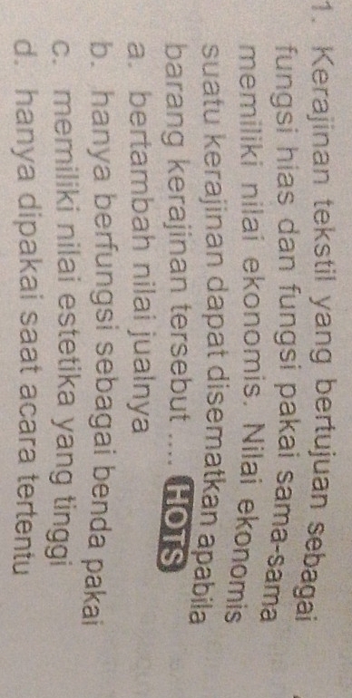 Kerajinan tekstil yang bertujuan sebagai
fungsi hias dan fungsi pakai sama-sama
memiliki nilai ekonomis. Nilai ekonomis
suatu kerajinan dapat disematkan apabila
barang kerajinan tersebut .... HOTs
a. bertambah nilai jualnya
b. hanya berfungsi sebagai benda pakai
c. memiliki nilai estetika yang tinggi
d. hanya dipakai saat acara tertentu