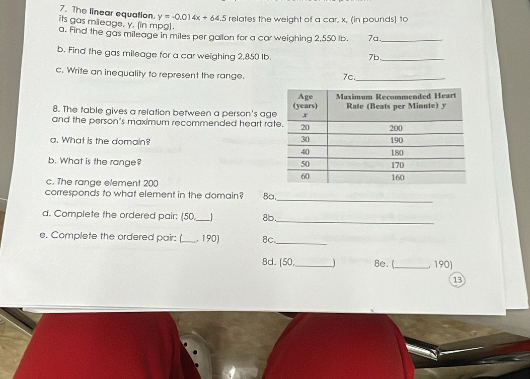 The linear equation, y=-0.014x+64.5 relates the weight of a car, x, (in pounds) to 
its gas mileage, y, (in mpg). 
a. Find the gas mileage in miles per gallon for a car weighing 2,550 lb. 7a._ 
b. Find the gas mileage for a car weighing 2,850 Ib. 
7b_ 
c. Write an inequality to represent the range. 7c._ 
8. The table gives a relation between a person's ag 
and the person's maximum recommended heart ra 
a. What is the domain? 
b. What is the range? 
c. The range element 200
corresponds to what element in the domain? 8a. 
_ 
d. Complete the ordered pair: (50_ ) 8b._ 
e. Complete the ordered pair: (_ , 190) 8c. 
_ 
8d. (50,_ ) 8e. (_ 190) 
13