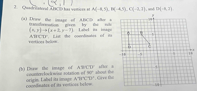 Quadrilateral ABCD has vertices at A(-8,5), B(-4,5), C(-2,2) , and D(-8,2). 
(a) Draw the image of ABCD after a 
transformation given by the rule
(x,y)to (x+2,y-7). Label its image
A'B'C'D'. List the coordinates of its 
vertices below. 
(b) Draw the image of A'B'C'D' after a 
counterclockwise rotation of 90° about the 
origin. Label its image A''B''C''D''. Give the 
coordinates of its vertices below.