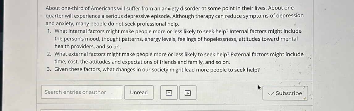 About one-third of Americans will suffer from an anxiety disorder at some point in their lives. About one- 
quarter will experience a serious depressive episode. Although therapy can reduce symptoms of depression 
and anxiety, many people do not seek professional help. 
1. What internal factors might make people more or less likely to seek help? Internal factors might include 
the person’s mood, thought patterns, energy levels, feelings of hopelessness, attitudes toward mental 
health providers, and so on. 
2. What external factors might make people more or less likely to seek help? External factors might include 
time, cost, the attitudes and expectations of friends and family, and so on. 
3. Given these factors, what changes in our society might lead more people to seek help? 
Search entries or author Unread ↑ Subscribe