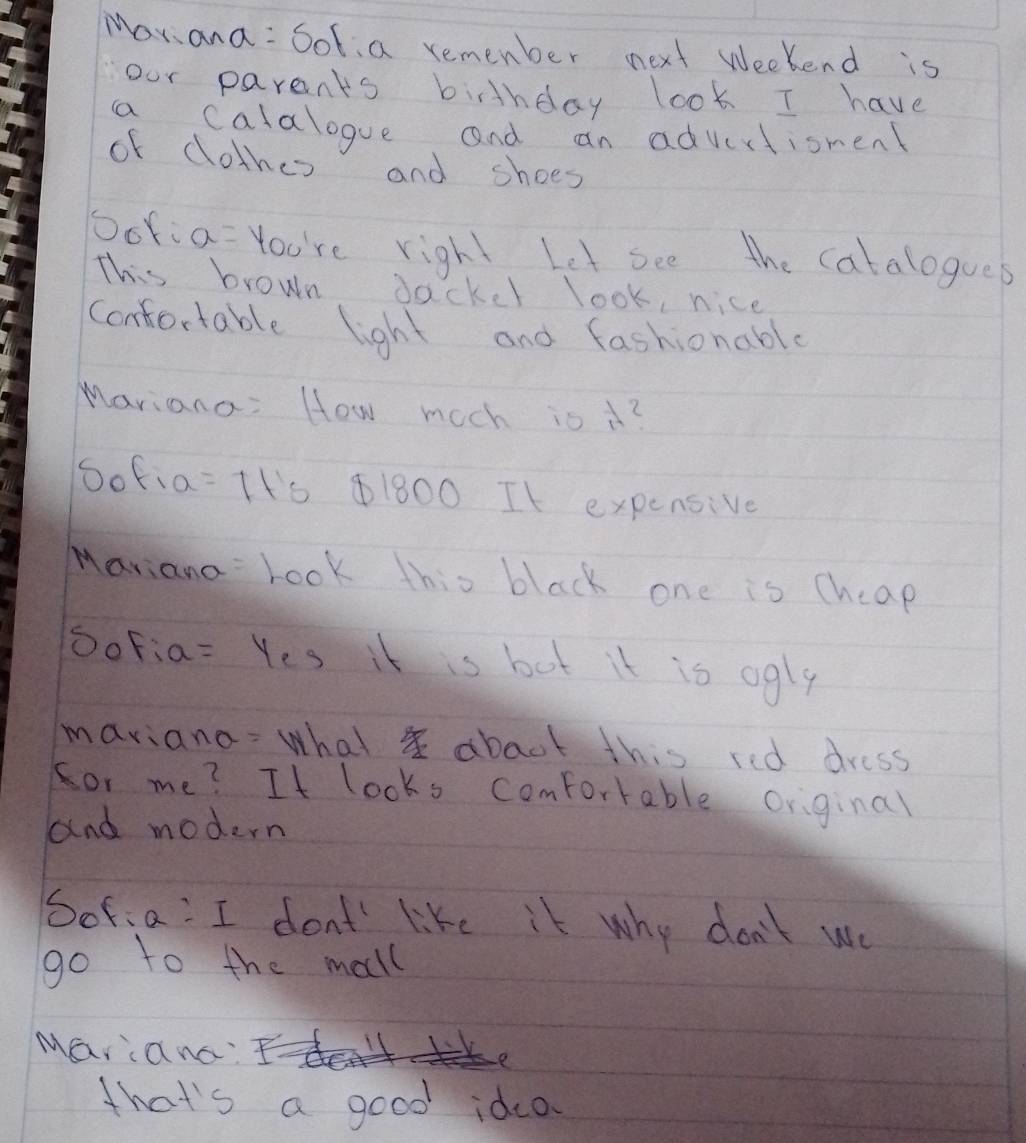 Mori ana : Sol, a remember next weekend is 
our parents bithday look I have 
a calalogue and an advirtionen 
of clothes and shoes 
Ooria=You're right Let see the catalogues 
This brown dackel look, nice 
confortable light and fashionabl 
Mariana: How moch is i? 
oofia =1+s ④ 1800 It expensive 
Mariana Look this black one is cheap 
SoFia= Yes it is but it is ogly 
maviana: what abact this red dress 
for me? It looks comfortable original 
and modern 
Sofia: I don't like it why don't we 
go to the mall 
Marana? 
that's a good idca