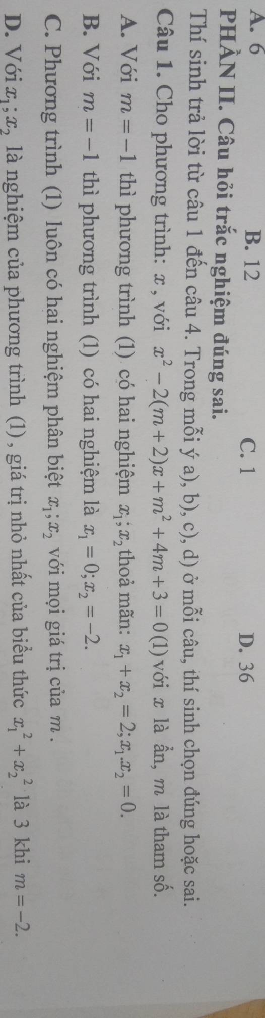 A. 6 B. 12
C. 1 D. 36
PHÀN II. Câu hỏi trắc nghiệm đúng sai.
Thí sinh trả lời từ câu 1 đến câu 4. Trong mỗi ý a), b), c), d) ở mỗi câu, thí sinh chọn đúng hoặc sai.
Câu 1. Cho phương trình: x , với x^2-2(m+2)x+m^2+4m+3=0(1 với x là ẫn, m là tham số.
A. Với m=-1 thì phương trình (1) có hai nghiệm x_1, x_2 thoả mãn: x_1+x_2=2; x_1. x_2=0.
B. Với m=-1 thì phương trình (1) có hai nghiệm là x_1=0; x_2=-2.
C. Phương trình (1) luôn có hai nghiệm phân biệt x_1; x_2 với mọi giá trị của m.
D. Với x_1; x_2 là nghiệm của phương trình (1) , giá trị nhỏ nhất của biểu thức x_1^2+x_2^2 là 3 khi m=-2.