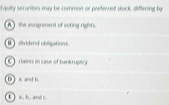 Equity securities may be common or preferred stock, differing by
A) the assignment of voting rights.
B dividend obligations.
C) claims in case of bankruptcy.
0 a. and b.
B a., b.. and c.