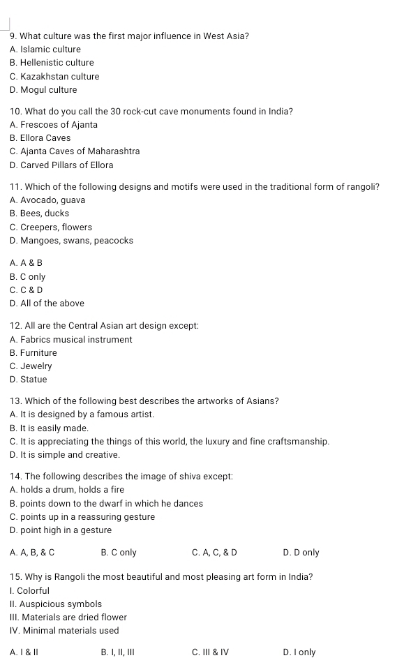 What culture was the first major influence in West Asia?
A. Islamic culture
B. Hellenistic culture
C. Kazakhstan culture
D. Mogul culture
10. What do you call the 30 rock-cut cave monuments found in India?
A. Frescoes of Ajanta
B. Ellora Caves
C. Ajanta Caves of Maharashtra
D. Carved Pillars of Ellora
11. Which of the following designs and motifs were used in the traditional form of rangoli?
A. Avocado, guava
B. Bees, ducks
C. Creepers, flowers
D. Mangoes, swans, peacocks
A. A & B
B. C only
C. C & D
D. All of the above
12. All are the Central Asian art design except:
A. Fabrics musical instrument
B. Furniture
C. Jewelry
D. Statue
13. Which of the following best describes the artworks of Asians?
A. It is designed by a famous artist.
B. It is easily made.
C. It is appreciating the things of this world, the luxury and fine craftsmanship.
D. It is simple and creative.
14. The following describes the image of shiva except:
A. holds a drum, holds a fire
B. points down to the dwarf in which he dances
C. points up in a reassuring gesture
D. point high in a gesture
A. A, B, & C B. C only C. A, C, & D D. D only
15. Why is Rangoli the most beautiful and most pleasing art form in India?
I. Colorful
II. Auspicious symbols
III. Materials are dried flower
IV. Minimal materials used
A.I & Ⅱ B. I, II, III C. III & IV D. I only