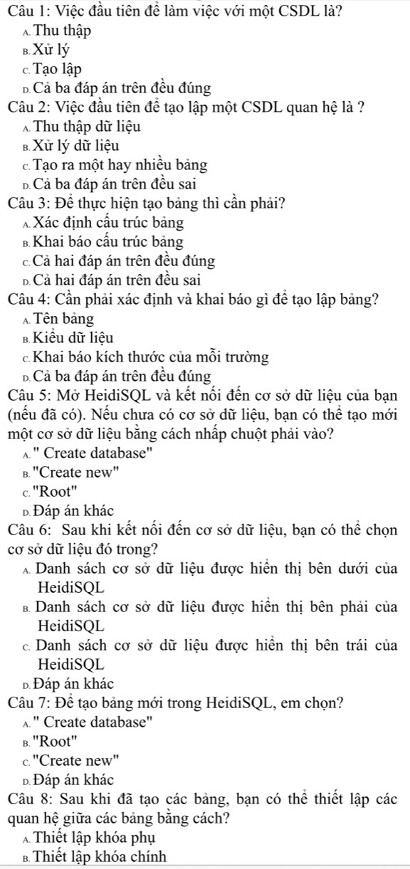 Việc đầu tiên để làm việc với một CSDL là?
Thu thập
b. Xử lý
c. Tạo lập
b. Cả ba đáp án trên đều đúng
Câu 2: Việc đầu tiên để tạo lập một CSDL quan hệ là ?
Thu thập dữ liệu
B. Xử lý dữ liệu. Tạo ra một hay nhiều bảng
B Cả ba đáp án trên đều sai
Câu 3: Để thực hiện tạo bảng thì cần phải?
X Xác định cầu trúc bảng
B. Khai báo cấu trúc bảng
c Cả hai đáp án trên đều đúng
B Cả hai đáp án trên đều sai
Câu 4: Cần phải xác định và khai báo gì để tạo lập bảng?
Tên bảng
b Kiểu dữ liệu
c Khai báo kích thước của mỗi trường
B  Cả ba đáp án trên đều đúng
Câu 5: Mở HeidiSQL và kết nổi đến cơ sở dữ liệu của bạn
(nếu đã có). Nếu chưa có cơ sở dữ liệu, bạn có thể tạo mới
một cơ sở dữ liệu bằng cách nhấp chuột phải vào?
" Create database''
B. "Create new"
c. ''Root''
D Đáp án khác
Câu 6: Sau khi kết nổi đến cơ sở dữ liệu, bạn có thể chọn
cơ sở dữ liệu đó trong?
A Danh sách cơ sở dữ liệu được hiển thị bên dưới của
HeidiSQL
B Danh sách cơ sở dữ liệu được hiển thị bên phải của
HeidiSQL
c. Danh sách cơ sở dữ liệu được hiển thị bên trái của
HeidiSQL
Đ Đáp án khác
Câu 7: Đề tạo bảng mới trong HeidiSQL, em chọn?
A " Create database"
b. ''Root''
c. "Create new"
Đ Đáp án khác
Câu 8: Sau khi đã tạo các bảng, bạn có thể thiết lập các
quan hệ giữa các bảng bằng cách?
Thiết lập khóa phụ
B Thiết lập khóa chính