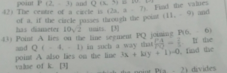 point P(2,-3) and Q(x,5) 15 10 x-2
42) The centre of a circle is (2a,a-7). Find the values 
of a, if the circle passes through the point (11,-9) and 
has diameter 10sqrt(2) units. [3] 
43) Point A lies on the line segment PQ joining P(6,-6)
and Q(-4,-1) in such a way that  PA/PQ = 2/5 . If the 
point A also lies on the line 3x+k(y+1)=0 , find the 
value of k. [3]
P(a-2) divides