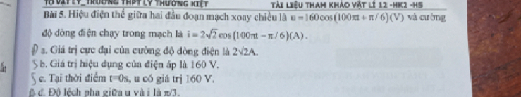 Từ vật Ly_ trường thPt lý thường kiệt Tải Liệu THAm Khảo Vật lĩ 12 -HK2 -HS
Bài 5. Hiệu điện thế giữa hai đầu đoạn mạch xoay chiều là u=160cos (100π t+π /6)(V) và cường
độ đòng điện chạy trong mạch là i=2sqrt(2)cos (100π t-π /6)(A).
a. Giá trị cực đại của cường độ dòng điện là 2sqrt(2)A. 
6 b. Giá trị hiệu dụng của điện áp là 160 V.
 c. Tại thời điểm t=0s , u có giá trị 160 V.
ô d. Đô lệch pha giữa u và i là π/3.