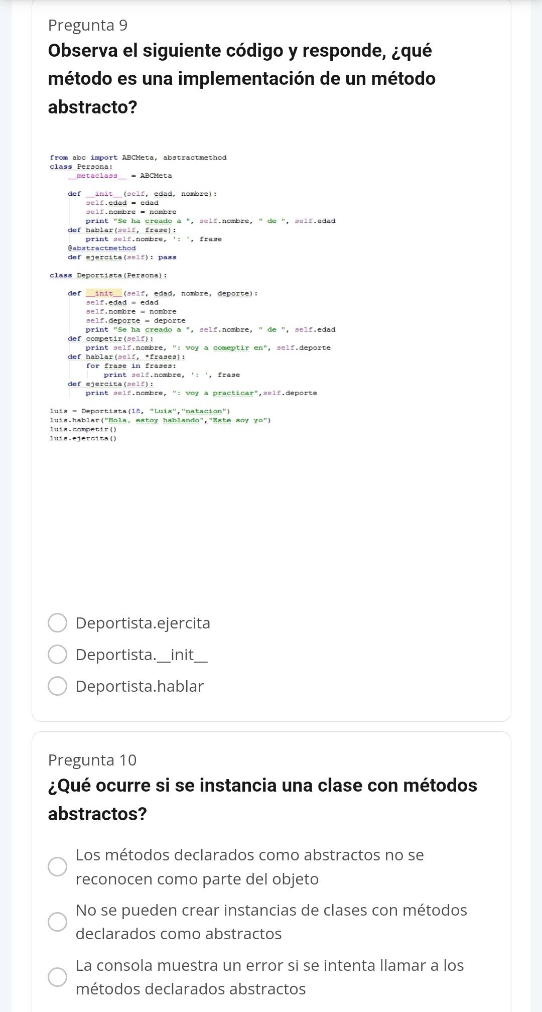 Pregunta 9
Observa el siguiente código y responde, ¿qué
método es una implementación de un método
abstracto?
from abc import ABCMeta, abstractmethod
class Persona:
def _init__(self, edad, nombre):
self.edad = edad
def hablar(self, frase):
@abstractmethod
def ejercita(self): pass
def __init__(self, edad, nombre, deporte):
self.nombre = nombre
self.deporte = deporte
print "Se ha creado a ", self.nombre, " de ", self.edad
def competir(self):
print self.nombre, ": voy a comeptir en", self.deporte
def hablar(self, *frases):
print self.nombre, ': ', frase
def ejercita(self):
print self.nombre, ": voy a practicar",self.deporte
luis = Deportista(18, "Luis","natacion")
luis.hablar("Hola, estoy hablando","Este soy
luis.competir()
luis.ejercita()
Deportista.ejercita
Deportista._ init_
Deportista.hablar
Pregunta 10
¿Qué ocurre si se instancia una clase con métodos
abstractos?
Los métodos declarados como abstractos no se
reconocen como parte del objeto
No se pueden crear instancias de clases con métodos
declarados como abstractos
La consola muestra un error si se intenta llamar a los
métodos declarados abstractos