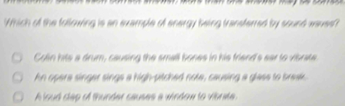 Which of the following is an example of energy being transferred by sound waves
Colin hits a drum, causing the small bones in his friend's ear to vibrate
hn opera singer sings a high-pitched note, causing a glass to break
A loud clap of thunder causes a window to visrate.