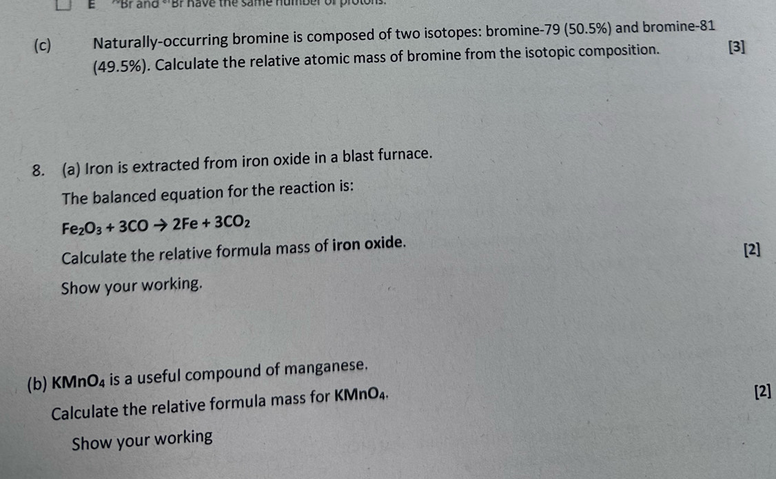 'Br and ''Br have the same humber or proton 
(c) Naturally-occurring bromine is composed of two isotopes: bromine -79 (50.5%) and bromine -81
(49.5%). Calculate the relative atomic mass of bromine from the isotopic composition. [3] 
8. (a) Iron is extracted from iron oxide in a blast furnace. 
The balanced equation for the reaction is:
Fe_2O_3+3COto 2Fe+3CO_2
Calculate the relative formula mass of iron oxide. [2] 
Show your working. 
(b) KM nO_4 is a useful compound of manganese. 
Calculate the relative formula mass for KN ln O_4
[2] 
Show your working