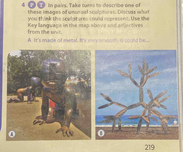 4 (P) T) In pairs. Take turns to describe one of 
these images of unusual sculptures. Discuss what 
you think the sculptures could represent. Use the 
Key language in the map above and adjectives 
from the unit. 
A It's made of metal. It's very smooth. it could be... 
219