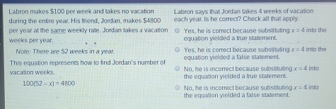 Labron makes $100 per week and takes no vacation Labron says that Jordan takes 4 weeks of vacation
during the entire year. His friend, Jordan, makes $4BDD each year. Is he correct? Check all that apply.
per year at the same weekly rate. Jordan takes x vacation Yes, he is correct because substituting x=4 into the
weeks per year. equation yielded a true statement.
Note: There are 52 weeks in a year. Yes, he is correct because substituting x=4 into the
This equation represents how to find Jordan's number of equation yielded a false statement.
No, he is incorrect because substituting x=4 into
vacation weeks. the equation yielded a true statement.
100(52-x)=4800
No, he is incorrect because substituting x=4into
the equation vielded a false statement.