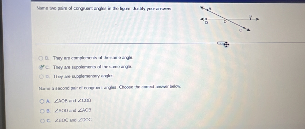 Name two pairs of congruent angles in the figure. Justify your answers.
B. They are complements of the same angle.
C. They are supplements of the same angle.
D. They are supplementary angles.
Name a second pair of congruent angles. Choose the correct answer below.
A. ∠ AOB and ∠ COB
B. ∠ AOD and ∠ AOB
C. ∠ BOC and ∠ DOC