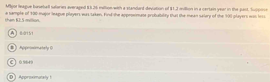 Major league baseball salaries averaged $3.26 million with a standard deviation of $1.2 million in a certain year in the past. Suppose
a sample of 100 major league players was taken. Find the approximate probability that the mean salary of the 100 players was less
than $2.5 million.
A 0.0151
B Approximately 0
C 0.9849
D Approximately 1