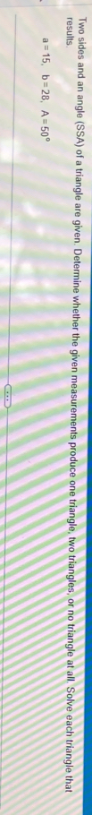 Two sides and an angle (SSA) of a triangle are given. Determine whether the given measurements produce one triangle, two triangles, or no triangle at all. Solve each triangle that 
results
a=15, b=28, A=50°