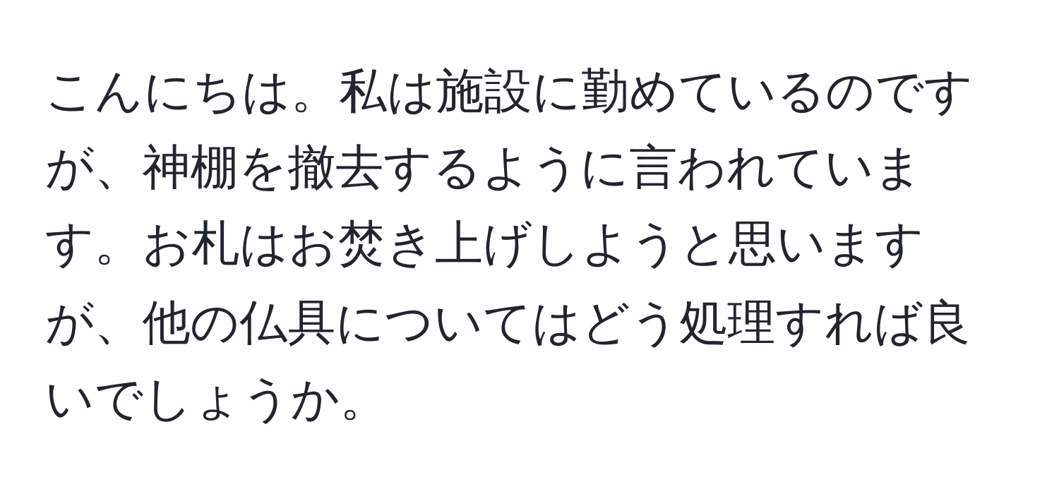 こんにちは。私は施設に勤めているのですが、神棚を撤去するように言われています。お札はお焚き上げしようと思いますが、他の仏具についてはどう処理すれば良いでしょうか。