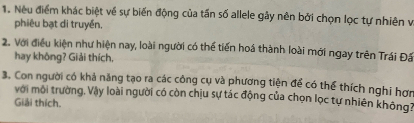 Neu điểm khác biệt về sự biến động của tần số allele gây nên bởi chọn lọc tự nhiên v 
phiêu bạt di truyền. 
2. Với điều kiện như hiện nay, loài người có thể tiến hoá thành loài mới ngay trên Trái Đấ 
hay không? Giải thích. 
3. Con người có khả năng tạo ra các công cụ và phương tiện để có thể thích nghi hơn 
với môi trường, Vậy loài người có còn chịu sự tác động của chọn lọc tự nhiên không? 
Giải thích,