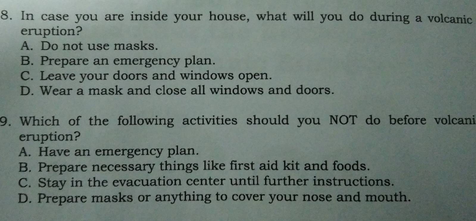 In case you are inside your house, what will you do during a volcanic
eruption?
A. Do not use masks.
B. Prepare an emergency plan.
C. Leave your doors and windows open.
D. Wear a mask and close all windows and doors.
9. Which of the following activities should you NOT do before volcani
eruption?
A. Have an emergency plan.
B. Prepare necessary things like first aid kit and foods.
C. Stay in the evacuation center until further instructions.
D. Prepare masks or anything to cover your nose and mouth.