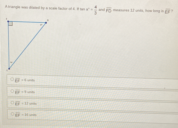 A triangle was dilated by a scale factor of 4. If tan a°= 4/3  and overline FD measures 12 units, how long is overline EF
overline EF=6 units
overline EF=9 units
overline EF=12 units
overline EF=16 units