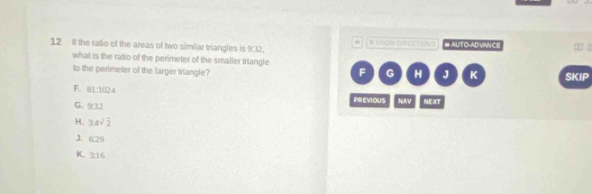 If the ratio of the areas of two similar triangles is 9:32 # SHOW DIRECTIONS # AUTO-AD VANCE 0 (
what is the ratio of the perimeter of the smaller triangle
to the perimeter of the larger triangle? F G H J K SKIP
F. 81:1024
G. 9:32
PR:EVIOUS NAV NEXT
H. 3:4sqrt(2)
J. 6:29
K. 3:16