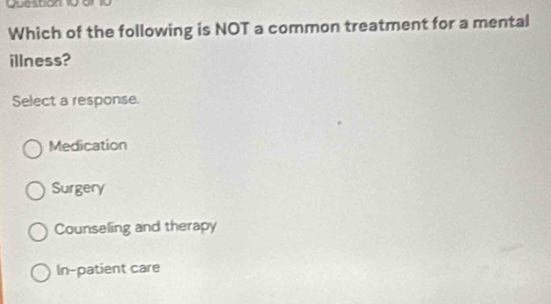 Queston 10 o 10
Which of the following is NOT a common treatment for a mental
illness?
Select a response.
Medication
Surgery
Counseling and therapy
In-patient care