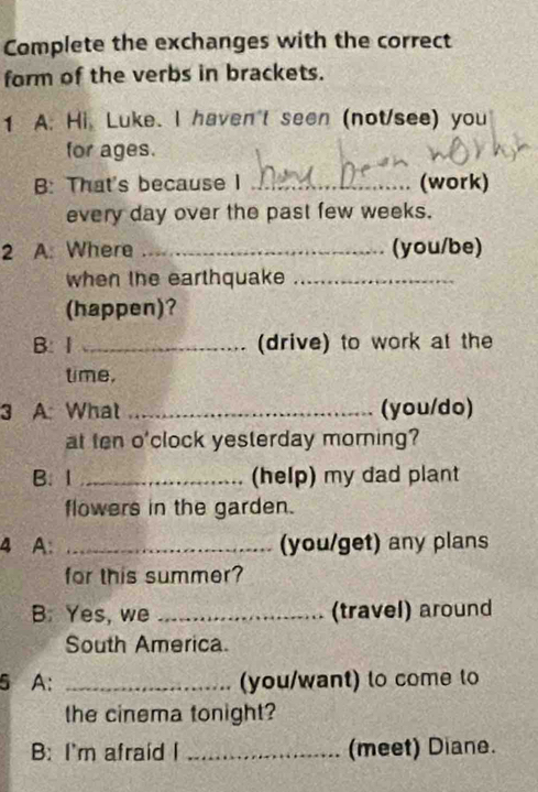 Complete the exchanges with the correct 
form of the verbs in brackets. 
1 A. Hi, Luke. I haven't seen (not/see) you 
for ages. 
B: That's because I _(work) 
every day over the past few weeks. 
2 A: Where _(you/be) 
when the earthquake_ 
(happen)? 
B: I _(drive) to work at the 
time, 
3 A: What _(you/do) 
at ten o'clock yesterday morning? 
B. 1 _(help) my dad plant 
flowers in the garden. 
4 A: _(you/get) any plans 
for this summer? 
B. Yes, we _(travel) around 
South America. 
5 A: _(you/want) to come to 
the cinema tonight? 
B: I'm afraid I _(meet) Diane.