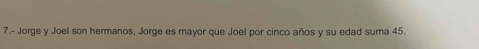 7.- Jorge y Joel son hermanos, Jorge es mayor que Joel por cinco años y su edad suma 45.