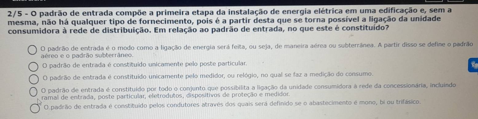 2/5 - O padrão de entrada compõe a primeira etapa da instalação de energia elétrica em uma edificação e, sem a
mesma, não há qualquer tipo de fornecimento, pois é a partir desta que se torna possível a ligação da unidade
consumidora à rede de distribuição. Em relação ao padrão de entrada, no que este é constituído?
O padrão de entrada é o modo como a ligação de energia será feita, ou seja, de maneira aérea ou subterrânea. A partir disso se define o padrão
aéreo e o padrão subterrâneo.
O padrão de entrada é constituído unicamente pelo poste particular.
O padrão de entrada é constituído unicamente pelo medidor, ou relógio, no qual se faz a medição do consumo.
O padrão de entrada é constituído por todo o conjunto que possibilita a ligação da unidade consumidora à rede da concessionária, incluindo
ramal de entrada, poste particular, eletrodutos, dispositivos de proteção e medidor.
O padrão de entrada é constituído pelos condutores através dos quais será definido se o abastecimento é mono, bi ou trifásico.