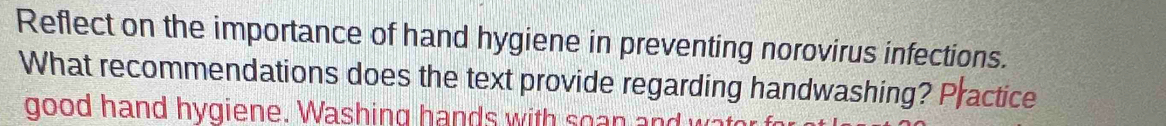 Reflect on the importance of hand hygiene in preventing norovirus infections. 
What recommendations does the text provide regarding handwashing? Practice 
good hand hygiene. Washing hands with soan and wat