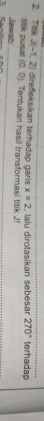 Titik J(-1,2) direfleksikan terhadap garis x=2 , lalu dirotasikan sebesar _ 270° terhadap 
titik pusat (0,0). Tentukan hasil transformasi titik J! 
_ 
Jawab: 
3 Seaiti