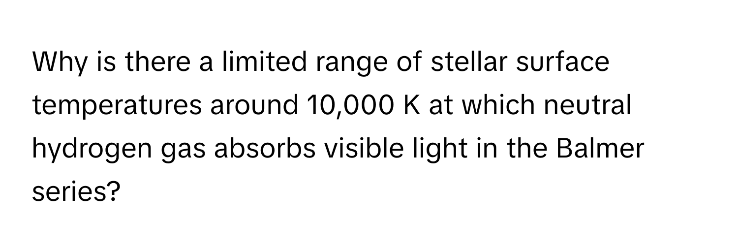 Why is there a limited range of stellar surface temperatures around 10,000 K at which neutral hydrogen gas absorbs visible light in the Balmer series?